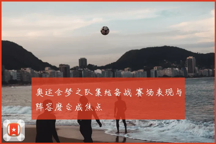 奥运会梦之队集结备战 赛场表现与阵容磨合成焦点