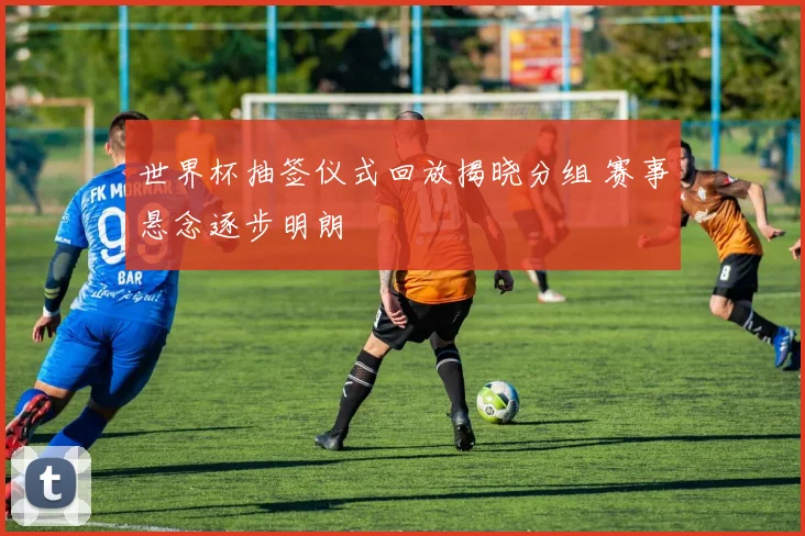 世界杯抽签仪式回放揭晓分组 赛事悬念逐步明朗