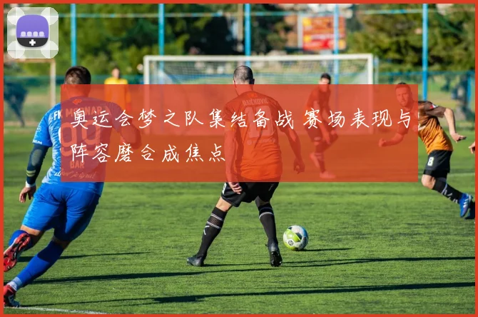 奥运会梦之队集结备战 赛场表现与阵容磨合成焦点