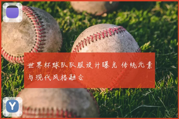 世界杯球队队服设计曝光 传统元素与现代风格融合