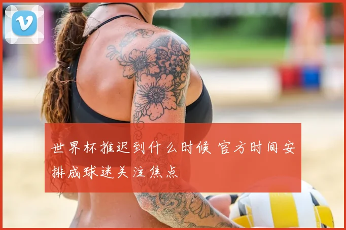 世界杯推迟到什么时候 官方时间安排成球迷关注焦点