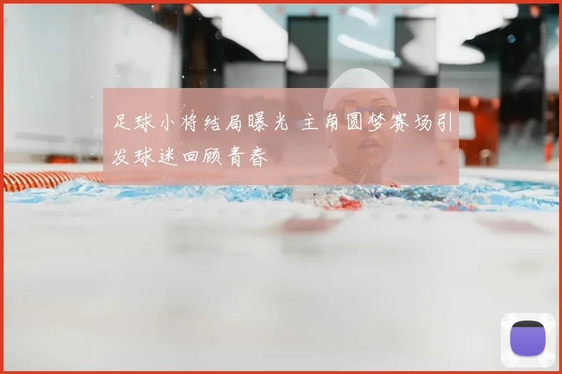 足球小将结局曝光 主角圆梦赛场引发球迷回顾青春