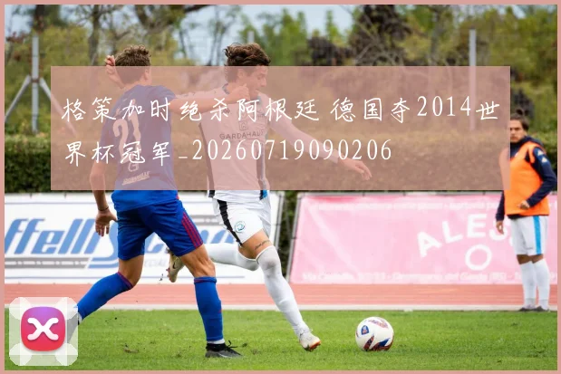 格策加时绝杀阿根廷 德国夺2014世界杯冠军_20260719090206